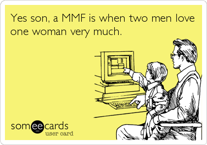 Yes son, a MMF is when two men love
one woman very much.