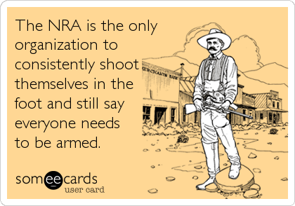The NRA is the only
organization to 
consistently shoot
themselves in the
foot and still say
everyone needs
to be armed.
