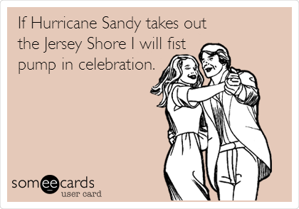 If Hurricane Sandy takes out
the Jersey Shore I will fist
pump in celebration.
