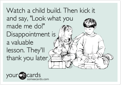 Watch a child build. Then kick it and say, "Look what you
made me do!"
Disappointment is
a valuable
lesson. They'll 
thank you later