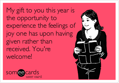 My gift to you this year is
the opportunity to
experience the feelings of
joy one has upon having
given rather than
received.