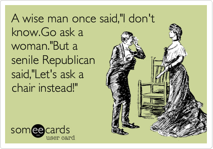 A wise man once said,"I don't
know.Go ask a
woman."But a
senile Republican
said,"Let's ask a
chair instead!"