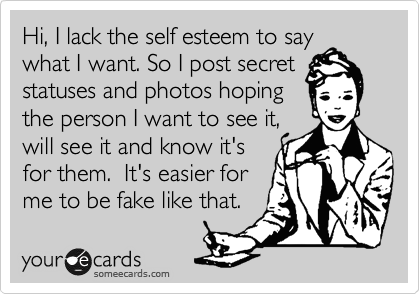 Hi, I lack the self esteem to say
what I want. So I post secret statuses and photos hoping 
the person I want to see it,
will see it and know it's
for them.  It's easier for
me to be fake like that.