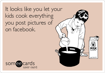 It looks like you let your
kids cook everything
you post pictures of
on facebook.