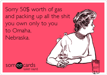 Sorry 50$ worth of gas
and packing up all the shit
you own only to you
to Omaha,
Nebraska.