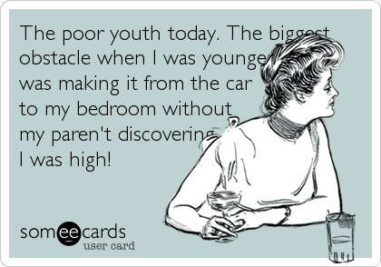 The poor youth today. The biggest
obstacle when I was younger
was making it from the car
to my bedroom without
my paren't discovering
I was high!