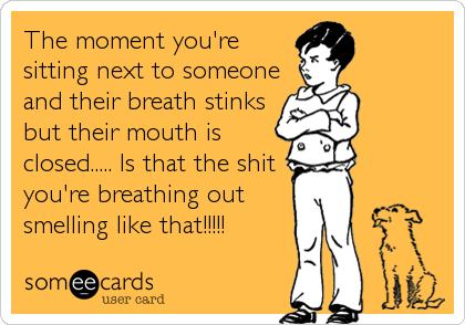 The moment you're
sitting next to someone
and their breath stinks
but their mouth is
closed..... Is that the shit
you're breathing out
smelling like that!!!!!