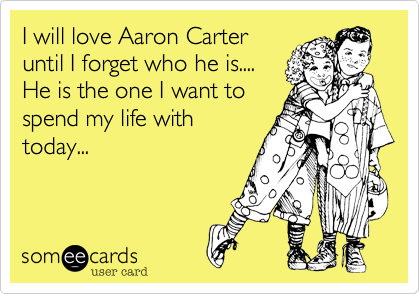 I will love Aaron Carter
until I forget who he is....
He is the one I want to
spend my life with
today...