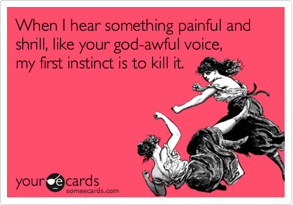 When I hear something painful and shrill, like your god-awful voice, 
my first instinct is to kill it.