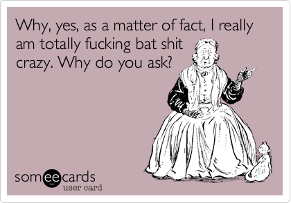 Why, yes, as a matter of fact, I really am totally fucking bat shit
crazy. Why do you ask?