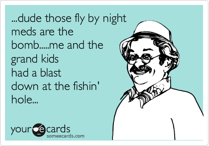 ...dude those fly by night
meds are the
bomb.....me and the
grand kids 
had a blast
down at the fishin'
hole...