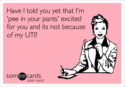 Have I told you yet that I'm
'pee in your pants' excited
for you and its not beacuse
of my UTI?