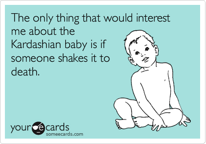 The only thing that would interest me about the
Kardashian baby is if
someone shakes it to
death.