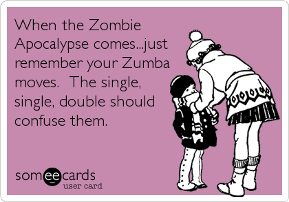 When the Zombie
Apocalypse comes...just
remember your Zumba
moves.  The single,
single, double should
confuse them.