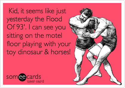  Kid, it seems like just
yesterday the Flood
Of 93'. I can see you
sitting on the motel
floor playing with your
toy dinosaur & horses! 
