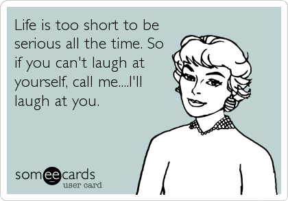 Life is too short to be
serious all the time. So
if you can't laugh at
yourself, call me....I'll
laugh at you.