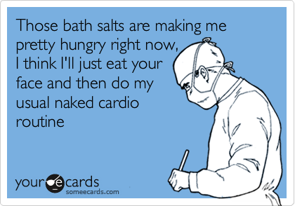 Those bath salts are making me pretty hungry right now,
I think I'll just eat your
face and then do my
usual naked cardio
routine