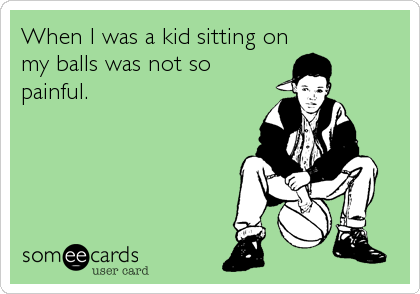 When I was a kid sitting on
my balls was not so
painful.