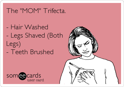The "MOM" Trifecta.

- Hair Washed
- Legs Shaved (Both
Legs)
- Teeth Brushed