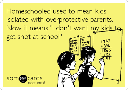 Homeschooled used to mean kids
isolated with overprotective parents.
Now it means "I don't want my kids to
get shot at school"