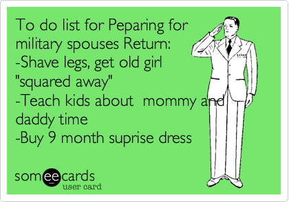 To do list for Peparing for
military spouses Return%3A 
-Shave legs%2C get old girl
"squared away"  
-Teach kids about  mommy and
daddy time 
-Buy 9 month suprise dress 