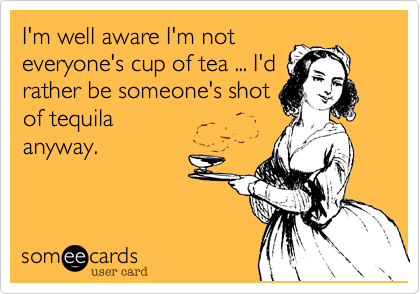 I'm well aware I'm not
everyone's cup of tea ... I'd
rather be someone's shot
of tequila
anyway.