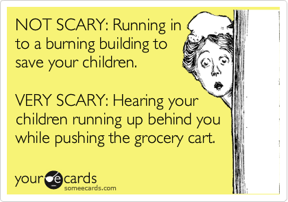 NOT SCARY: Running in
to a burning building to
save your children.

VERY SCARY: Hearing your
children running up behind you
while pushing the grocery cart.