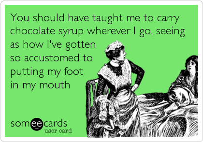 You should have taught me to carry
chocolate syrup wherever I go, seeing
as how I've gotten
so accustomed to
putting my foot
in my mouth