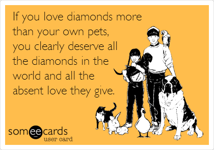 If you love diamonds more
than your own pets,
you clearly deserve all
the diamonds in the
world and all the
absent love they give.