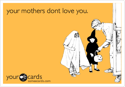your mothers dont love you.