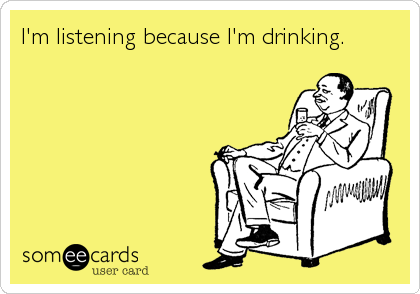 I'm listening because I'm drinking.
