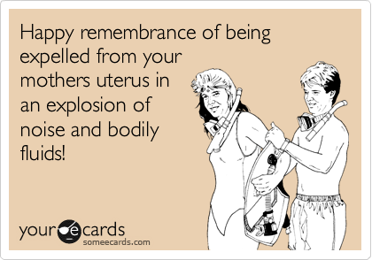 Happy remembrance of being expelled from your
mothers uterus in
an explosion of
noise and bodily
fluids!