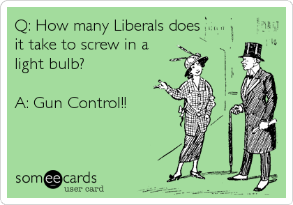 Q: How many Liberals does
it take to screw in a
light bulb?

A: Gun Control!!