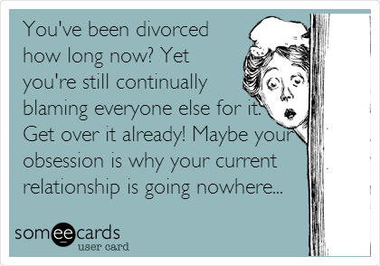 You've been divorced
how long now? Yet
you're still continually
blaming everyone else for it.
Get over it already! Maybe your
obsession is why your current
relationship is going nowhere...