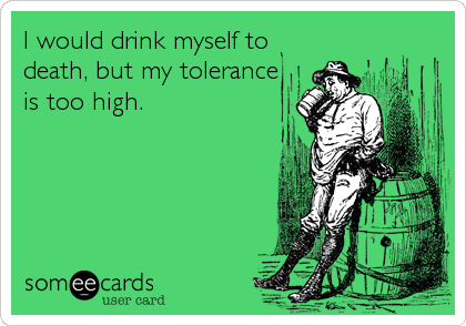 I would drink myself to
death, but my tolerance
is too high.
