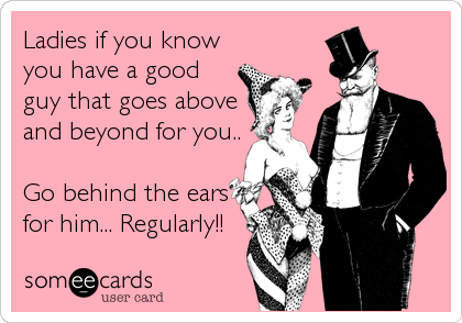 Ladies if you know
you have a good
guy that goes above
and beyond for you..

Go behind the ears
for him... Regularly!!