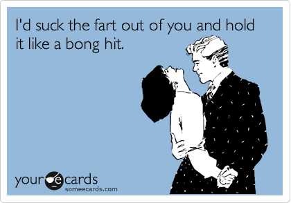 I'd suck the fart out of you and hold it like a bong hit.