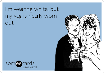 I'm wearing white, but
my vag is nearly worn
out