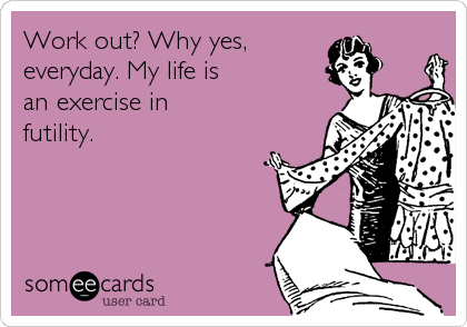 Work out? Why yes, 
everyday. My life is
an exercise in 
futility.
