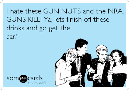 I hate these GUN NUTS and the NRA.
GUNS KILL! Ya, lets finish off these
drinks and go get the
car."