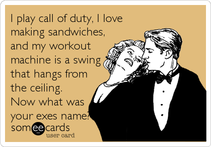 I play call of duty, I love
making sandwiches,
and my workout
machine is a swing
that hangs from
the ceiling.
Now what was
your exes name?