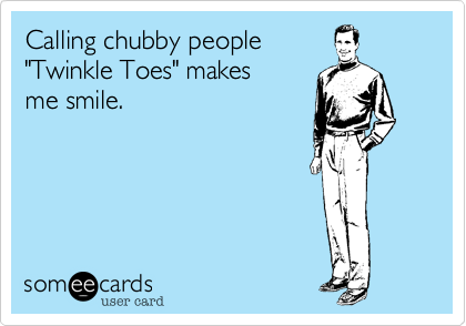Calling chubby people
"Twinkle Toes" makes 
me smile. 