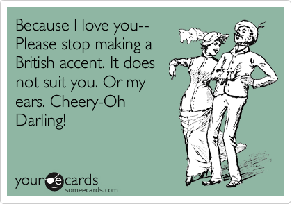 Because I love you--
Please stop making a
British accent. It does
not suit you. Or my
ears. Cheery-Oh
Darling!