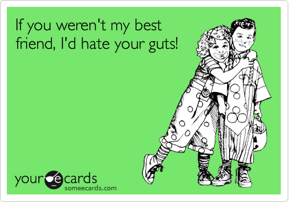 If you weren't my best
friend, I'd hate your guts!