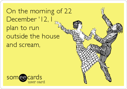On the morning of 22
December '12, I
plan to run
outside the house
and scream,