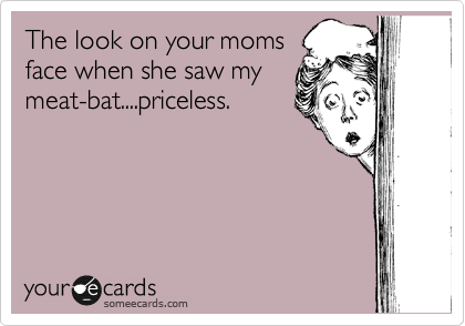 The look on your moms
face when she saw my
meat-bat....priceless.