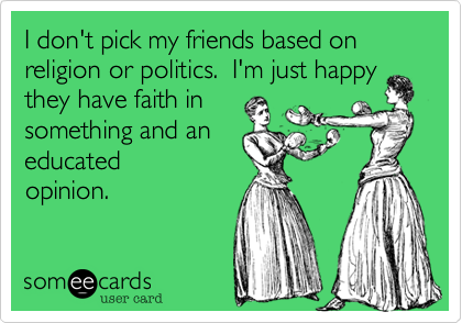 I don't pick my friends based on religion or politics.  I'm just happy they have faith in
something and an
educated
opinion.