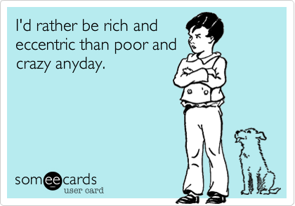 I'd rather be rich and
eccentric than poor and
crazy anyday.