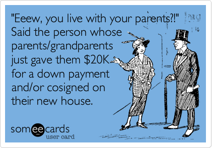 "Eeew, you live with your parents?!" Said the person whose 
parents/grandparents
just gave them %2420K
for a down payment
and/or cosigned on
their new house.