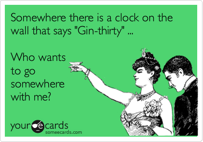 Somewhere there is a clock on the wall that says "Gin-thirty" ...

Who wants
to go
somewhere
with me?